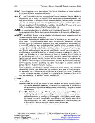 6/60 Francisco J. Sierra y Alejandra D. Fissore – Ingenieros Civiles
MATERIAL DIDÁCTICO NO-COMERCIAL – CURSOS UNIVERSITARIOS DE POSGRADO
Francisco Justo Sierra franjusierra@yahoo.com
Alejandra Débora Fissore alejandra.fissore@gmail.com
Ing. Civiles UBA/UNSa - Beccar, 2016 ingenieriadeseguridadvial.blogspot.com.ar
FHWA6
: La velocidad directriz es la establecida como parte del proceso de diseño geométri-
co para un segmento específico del camino.
LEISCH7
: La velocidad directriz es una representante potencial de la velocidad de operación
determinada por el diseño y la correlación de las características físicas (visibles, físi-
cas) de un camino. Es indicativa de una velocidad máxima casi uniforme, o velocidad
próxima a la máxima que un conductor podría mantener con seguridad sobre un ca-
mino en condiciones de tiempo ideales y con bajo tránsito (flujo libre) que sirve como
índice o medida de la calidad del diseño geométrico vial.
MUTCD8
: La velocidad directriz es la velocidad determinada por el proyecto y la correlación
de las características físicas de un camino que influyen en la operación del vehículo.
FAMBRO9
: La velocidad directriz es una velocidad seleccionada usada para determinar las
características de diseño del camino.
La definición de Fambro fue adoptada por AASHTO a partir de su Libro Verde 2001 y
por la FHWA6
. Tal como también define Rocci5
, se omite toda referencia a velocidad
máxima segura, y a condiciones de tránsito (flujo libre), composición del tránsito (sólo
automóviles), condición de la calzada (húmeda), tiempo (bueno), conductor (medio),
vehículo (buen estado). La definición actual tiene atisbos de círculo vicioso (la veloci-
dad directriz es la velocidad que se usa para diseñar) porque los condicionantes y
coeficientes de seguridad se incluyen en las definiciones de los elementos básicos de
diseño que dependen de la velocidad directriz: distancia visual de detención (tiempo
de percepción y reacción, fricción longitudinal, coeficiente de alturas) y equilibrio di-
námico en curva (peralte máximo y mínimo, fricción lateral máxima en calzada húme-
da, o fricción lateral nula para velocidad media de marcha o de operación para radios
mayores que los mínimos absolutos, los cuales resultan para la situación crítica de
peralte máximo y fricción transversal máxima).
Si no se exceden demasiado los costos, unánimemente las normas internacionales
recomiendan diseñar para velocidades directrices más altas, y se recomienda diseñar
los elementos de los alineamientos horizontales y verticales (radios de curvas hori-
zontales, distancias visuales, longitudes de curvas verticales) mayores que los míni-
mos resultantes para la velocidad directriz seleccionada.
ESPAÑA5,10
- específica
Sandro Rocci5
: En la práctica habitual, a cada elemento del diseño geométrico se le
asocia una velocidad específica, cuya definición corresponde al percentil 85º
de la distribución espacial de las velocidades (constantes) a las que se recorre
ese elemento.
Norma 3.1 – IC10
: Velocidad específica de un elemento de trazado (Ve): Máxima ve-
locidad que puede mantenerse a lo largo de un elemento de trazado conside-
rado aisladamente, en condiciones de seguridad y comodidad, cuando encon-
trándose el pavimento húmedo y los neumáticos en buen estado, las condicio-
nes meteorológicas, del tráfico y legales son tales que no imponen limitaciones
a la velocidad. Se toma la fricción máxima según la Tabla 4.2.
 