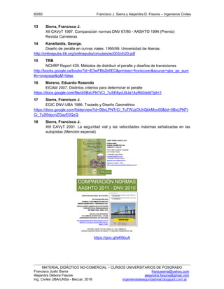 60/60 Francisco J. Sierra y Alejandra D. Fissore – Ingenieros Civiles
MATERIAL DIDÁCTICO NO-COMERCIAL – CURSOS UNIVERSITARIOS DE POSGRADO
Francisco Justo Sierra franjusierra@yahoo.com
Alejandra Débora Fissore alejandra.fissore@gmail.com
Ing. Civiles UBA/UNSa - Beccar, 2016 ingenieriadeseguridadvial.blogspot.com.ar
13 Sierra, Francisco J.
XII CAVyT 1997. Comparación normas DNV 67/80 - AASHTO 1994 (Premio)
Revista Carreteras
14 Kanellaidis, George.
Diseño de peralte en curvas viales. 1995/99. Universidad de Atenas.
http://onlinepubs.trb.org/onlinepubs/circulars/ec003/ch20.pdf
15 TRB
NCHRP Report 439. Métodos de distribuir el peralte y diseños de transiciones
http://books.google.ca/books?id=iE3wFBb2b6EC&printsec=frontcover&source=gbs_ge_sum
#v=onepage&q&f=false
16 Moreno, Eduardo Rosendo
EICAM 2007. Distintos criterios para determinar el peralte
https://docs.google.com/file/d/0BxLPNTrCi_7uSE8ycU9Ja1AyRk0/edit?pli=1
17 Sierra, Francisco J.
EGIC DNV-UBA 1986. Trazado y Diseño Geométrico
https://docs.google.com/folderview?id=0BxLPNTrCi_7uTWJzOUhQbkMyc00&tid=0BxLPNTr
Ci_7uS0dpcnZGazE0QzQ
18 Sierra, Francisco J.
XIII CAVyT 2001. La seguridad vial y las velocidades máximas señalizadas en las
autopistas (Mención especial)
https://goo.gl/eK6buA
 