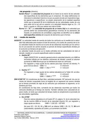 Velocidades y distribución del peralte en las curvas horizontales 7/60
MATERIAL DIDÁCTICO NO-COMERCIAL – CURSOS UNIVERSITARIOS DE POSGRADO
Francisco Justo Sierra franjusierra@yahoo.com
Alejandra Débora Fissore alejandra.fissore@gmail.com
Ing. Civiles UBA/UNSa - Beccar, 2016 ingenieriadeseguridadvial.blogspot.com.ar
- de proyecto (directriz)
Sandro Rocci5
: La velocidad de proyecto de un tramo es la menor de las velocida-
des específicas de los elementos que lo componen. En estas definiciones no
interviene la velocidad máxima a la que se puede circular por imperativos lega-
les (genéricos o específicos). La simple observación de la realidad española
indica que el percentil 85 de la distribución de las velocidades reales de una
gran parte de la red vial es superior a la velocidad máxima legal en 10 – 15
km/h; y queda un 15% que rebasa aún más el límite.
Norma 3.1 – IC10
: La velocidad de proyecto de un tramo (Vp) es la velocidad que
permite definir las características geométricas mínimas de los elementos del
trazado, en condiciones de comodidad y seguridad; se identifica con la veloci-
dad específica mínima del conjunto de elementos que lo forman.
2.2 - media de marcha
AASHTO2
: La velocidad media de marcha de todos los vehículos es la medida de la veloci-
dad más adecuada para evaluar el nivel de servicio y los costos de usuarios de la vía.
La velocidad media de marcha es la suma de las distancias recorridas por los vehícu-
los en una sección de camino durante un periodo de tiempo especificado dividido por
la suma de sus tiempos de ejecución.
La velocidad media de punto es la media aritmética de las velocidades de todo el
tránsito, medido en un punto especificado sobre la calzada.
Aashto 942.1
Según AASHTO 94, la relación general entre la velocidad directriz y la VMM se
encuentra influida por los distintos volúmenes de tránsito: cuando el volumen
aumenta la VMM disminuye por la interferencia entre los vehículos.
Por regresión y mejor ajuste de los valores para bajo volumen de tránsito, Fi-
gura II-22 se obtuvo: VMM = V V ≤ 40 km/h
VMM = 1.782 V 0.83758
V > 40 km/h
Aashto 112.2
Por regresión y mejor ajuste de los valores tabulados en la Tabla 3-6, se obtu-
vo: VMM = V V ≤ 40 km/h
VMM = 1.8968 V 0.82298
V > 40 km/h
DNV 67/803
/104
: En condiciones de flujo libre, velocidad promedio. 50° percentil, de una co-
rriente de tránsito computada como la longitud de un segmento de camino dividida
por el tiempo promedio de viaje de los vehículos que atraviesan el segmento, en ki-
lómetros por hora.
En condiciones de flujo libre, sumatoria de las distancias recorridas por todos los
vehículos dividida por el tiempo de marcha. También referida como velocidad de es-
pacio medio, en tanto que velocidad de tiempo medio es simplemente el promedio de
las velocidades registradas.
Dnv 67/803
Para los valores tabulados en el Cuadro Nº I-3, página 12, de la velocidad me-
dia de marcha VMM en función de la velocidad directriz VD, por regresión y
mejor ajuste se obtuvo: VMM = 1.035 VD – VD2
/400
Así para VD = 30, 60, 90 y 120 km/h se obtiene VMM = 29, 53, 73, 88 km/h
(redondeada), ajustados al Cuadro y al comentario de Rühle:
 