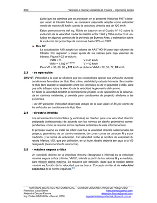 8/60 Francisco J. Sierra y Alejandra D. Fissore – Ingenieros Civiles
MATERIAL DIDÁCTICO NO-COMERCIAL – CURSOS UNIVERSITARIOS DE POSGRADO
Francisco Justo Sierra franjusierra@yahoo.com
Alejandra Débora Fissore alejandra.fissore@gmail.com
Ing. Civiles UBA/UNSa - Beccar, 2016 ingenieriadeseguridadvial.blogspot.com.ar
Dado que los caminos que se proyectan en el presente (histórico 1967) debe-
rán servir al tránsito futuro, se considera razonable adoptar como velocidad
media de marcha 88 km/h cuando la velocidad directriz sea de 120 km/h.
Estas premoniciones del ing. Rühle se basaron en el Cuadro Nº I-2 sobre la
evolución de la velocidad media de marcha entre 1948 y 1964 en los EUA, es-
tudios en algunos caminos de la provincia de Buenos Aires, y estimación sobre
la evolución del porcentaje de camiones hasta 30% en 1992.
Dnv 104
La actualización A10 adoptó los valores de AASTHO 94 para bajo volumen de
tránsito. Por regresión y mejor ajuste de los valores para bajo volumen de
tránsito, Figura II-22 se obtuvo:
VMM = V V ≤ 40 km/h
VMM = 1.782 V 0.83758
V > 40 km/h
Para VD = 30, 60, 90 y 120 km/h se obtiene VMM = 30, 55, 77, 98 km/h.
2.3 - de operación
DNV104
: Velocidad a la cual se observa que los conductores operan sus vehículos durante
condiciones favorables de: flujo libre, clima, visibilidad y calzada húmeda. Se conside-
ra flujo libre cuando la separación entre los vehículos es de 5 segundos o más, para
que sólo influyan sobre la elección de la velocidad la geometría del camino.
En tanto la velocidad directriz es teóricamente posible, la de operación es la observa-
da en caminos existentes, y prevista para condiciones de proyecto similares a las
existentes.
- del 85º percentil: Velocidad observada debajo de la cual viajan el 85 por ciento de
los vehículos en condiciones de flujo libre.
2.4 - directriz inferida
Los alineamientos horizontales (y verticales) se diseñan para una velocidad directriz
designada (seleccionada) de acuerdo con las normas de diseño geométrico corres-
pondientes, como se resume en los capítulos anteriores de este informe técnico.
El proceso inverso es tratar de inferir cuál fue la velocidad directriz seleccionada del
proyecto geométrico de un camino existente, de cuyas curvas se conocen R y e por
medición, y la norma de aplicación. Tal velocidad recibe el nombre de velocidad di-
rectriz inferida, VDI, que por definición, en un buen diseño debería ser igual a la VD
designada (desconocida de otra forma).
2.5 - máxima segura crítica
Un concepto distinto de la velocidad directriz (designada o inferida) es la velocidad
máxima segura crítica o límite, VMSC, inferida a partir de los valores R y e medidos,
para fricción lateral máxima. Se resuelve por iteración, dado que la fricción lateral
máxima es función de la velocidad que se busca. Concepto similar al de velocidad
específica de la norma española.5,10
 