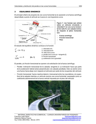 Velocidades y distribución del peralte en las curvas horizontales 9/60
MATERIAL DIDÁCTICO NO-COMERCIAL – CURSOS UNIVERSITARIOS DE POSGRADO
Francisco Justo Sierra franjusierra@yahoo.com
Alejandra Débora Fissore alejandra.fissore@gmail.com
Ing. Civiles UBA/UNSa - Beccar, 2016 ingenieriadeseguridadvial.blogspot.com.ar
3 EQUILIBRIO DINÁMICO
El principal criterio de proyecto de una curva horizontal es la oposición a la fuerza centrífuga
desarrollada cuando el vehículo se mueve en una trayectoria curva.
Figura 1: Las fuerzas que actúan
sobre un vehículo circulando a
velocidad V en una curva horizon-
tal de radio R, con calzada inclina-
da respecto al plano horizontal,
son:
 Fuerza centrifuga
 Fricción transversal
 Peso
El estudio del equilibrio dinámico conduce a la función:
g)fte(
R
v2

fte
R127
V2
 [Ec. 1]
v: velocidad m/s
V: velocidad km/h
R: radio de la curva
e: peralte de la curva (e = tangente β)
ft: fricción transversal
g: aceleración de la gravedad
El peralte y la fricción transversal se oponen a la solicitación de la fuerza centrífuga.
 Peralte: inclinación transversal de la calzada, tangente β. La inclinación hace que parte
de la aceleración lateral actúe perpendicular a la calzada peraltada. Esto se siente como
una fuerza hacia abajo (con respecto al vehículo) por parte de los ocupantes del vehículo
 Fricción transversal: fuerza reactiva lateral o transversal entre los neumáticos y la super-
ficie de la calzada mientras un vehículo recorre una curva horizontal, expresada como un
coeficiente adimensional de la fuerza vertical impuesta por el peso del vehículo
 