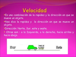 •Es una combinación de la rapidez y la dirección en que se
mueve un objeto.
•Nos dice la rapidez y la dirección en que se mueve un
objeto.
•Dirección: Norte, Sur, este y oeste.
• Otras son : a la Izquierda, a la derecha, hacia arriba y
hacia abajo.
 