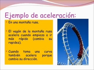Ejemplo de aceleración:
 En una montaña rusa.


 El vagón de la montaña rusa
 acelera cuando empieza a ir
 más    rápido  (cambia   su
 rapidez).

 Cuando   toma una curva
 también     acelera  porque
 cambia su dirección.
 