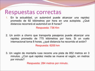 Respuestas correctas
1.   En la actualidad, un automóvil puede alcanzar una rapidez
     promedio de 92 kilómetros por hora en una autopista. ¿Qué
     distancia recorrerá el automóvil en 8 horas?
                            Respuesta: 736 Km

2. Un avión a chorro que transporta pasajeros puede alcanzar una
    rapidez promedio de 775 kilómetros por hora. Si un vuelo
    internacional toma 8 horas, ¿qué distancia ha recorrido el avión?
                         Respuesta: 6200 km

3. Un vagón de montaña rusa recorre una pista de 852 metros en 3
    minutos. ¿Con qué rapidez media se mueve el vagón, en metros
    por minuto?
                Respuesta: 284 metros por minuto.
 