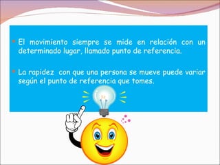  El movimiento siempre se mide en relación con un
 determinado lugar, llamado punto de referencia.

 La rapidez con que una persona se mueve puede variar
 según el punto de referencia que tomes.
 