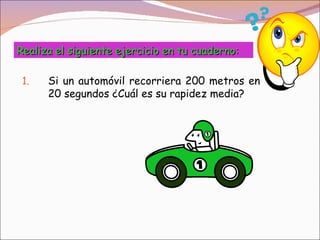 Realiza el siguiente ejercicio en tu cuaderno:

 1.   Si un automóvil recorriera 200 metros en
      20 segundos ¿Cuál es su rapidez media?
 