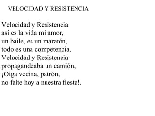 VELOCIDAD Y RESISTENCIA
Velocidad y Resistencia
así es la vida mi amor,
un baile, es un maratón,
todo es una competencia.
Velocidad y Resistencia
propagandeaba un camión,
¡Oiga vecina, patrón,
no falte hoy a nuestra fiesta!.
 