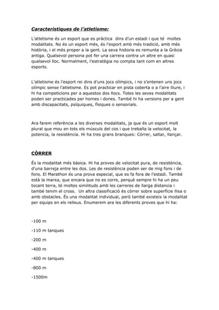 Caracteristiques de l’atletisme:

L’atletisme és un esport que es pràctica dins d’un estadi i que té moltes
modalitats. No és un esport més, és l’esport amb més tradició, amb més
història, i el més proper a la gent. La seva historia es remunta a la Grècia
antiga. Qualsevol persona pot fer una carrera contra un altre en quasi
qualsevol lloc. Normalment, l’estratègia no compta tant com en altres
esports.


L’atletisme és l’esport rei dins d’uns jocs olímpics, i no s’entenen uns jocs
olímpic sense l’atletisme. Es pot practicar en pista coberta o a l’aire lliure, i
hi ha competicions per a aquestos dos llocs. Totes les seves modalitats
poden ser practicades per homes i dones. També hi ha versions per a gent
amb discapacitats, psíquiques, físiques o sensorials.



Ara farem referència a les diverses modalitats, ja que és un esport molt
plural que mou en tots els músculs del cos i que treballa la velocitat, la
potencia, la resistència. Hi ha tres grans branques: Córrer, saltar, llançar.



CÒRRER

És la modalitat més bàsica. Hi ha proves de velocitat pura, de resistència,
d’una barreja entre les dos. Les de resistència poden ser de mig fons i de
fons. El Marathon és una prova especial, que es fa fora de l’estadi. També
està la marxa, que encara que no es corre, perquè sempre hi ha un peu
tocant terra, té moltes similituds amb les carreres de llarga distancia i
també tenim el cross. Un altra classificació és córrer sobre superfície llisa o
amb obstacles. És una modalitat individual, però també existeix la modalitat
per equips en els relleus. Enumerem ara les diferents proves que hi ha:



-100 m

-110 m tanques

-200 m

-400 m

-400 m tanques

-800 m

-1500m
 