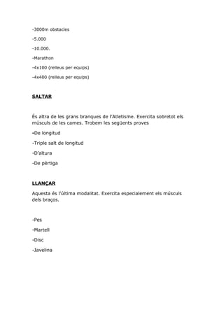 -3000m obstacles

-5.000

-10.000.

-Marathon

-4x100 (relleus per equips)

-4x400 (relleus per equips)



SALTAR



És altra de les grans branques de l’Atletisme. Exercita sobretot els
músculs de les cames. Trobem les següents proves

-De longitud

-Triple salt de longitud

-D’altura

-De pèrtiga



LLANÇAR

Aquesta és l’última modalitat. Exercita especialement els músculs
dels braços.



-Pes

-Martell

-Disc

-Javelina
 