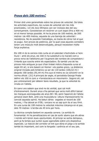 Prova dels 100 metres:
Primer diré unes generalitats sobre les proves de velocitat. De totes
les activitats esportives, les curses de velocitat són les més
practicades, i en els Jocs Olímpics van ser incloses des del seu
començament. Consisteixen en recórrer un curt espai (fins a 400 m)
en el menor temps possible. Hi ha la prova de 100 metres, de 200
metres i de 400 metres, aquesta és una barreja de velocitat i
resistència. No és possible l’estratègia, es tracta de córrer tot el que
es pugui. Son proves de potència, per la qual cosa aquests corredors
tenen uns músculs molt desenvolupats, perquè necessiten molta
força explosiva.

Els 100 m és la carrera més curta en el calendari d'activitats a l'aire
lliure i amb els anys, els 100 m ha substituït a la marató com a
prova reina de l'atletisme per l'augment del nombre de competidors i
l'interès que suscita entre els espectadors. És també una de les
proves més antigues ja que s'han trobat indicis d'aquesta cursa al
segle XV aC, si ens basem en Homer i els poetes grecs. La distància
original iniciada pels britànics va ser de 110 iardes (100,52 m) i
després 100 iardes (91,44 m) fins que el metro es va convertir en la
norma oficial. [31] A principis de segle, el periodista George Prade
definir els 100 m com a «l'aristocràcia en moviment». Segons ell, cal
poc entrenament per obtenir bons resultats, ja que la velocitat és
innata en l'atleta.

En canvi ara sabem que això no és veritat, que cal molt
d’entrenament. Durant anys s’ha pensat que seria molt difícil baixar
les marques aconseguides als anys 80 i 90, però l’aparició de l’atleta
jamaicà Usain Bolt, amb una musculatura i altura impressionants ha
canviat aquesta opinió. Ha batut vàries vegades el record de 100
metres, i l’ha deixat en 9’58, i encara no se sap quin és el seu límit.
En una cursa de 100 metres la velocitat màxima s’alcança en el pas
dels 70 metres i s’arriba als 45 kms per hora.

La tècnica compta bastant en aquesta carrera. La sortida és
fonamental. Hi ha penalitzacions en cas de sortir abans que els altres
i només se’n tenen dues oportunitats. Al principi se sortia dempeus,
però ja fa temps que surten quasi agenollats sobre uns dispositius
especials. La reacció del corredor al tret que dóna el jutge a la sortida
també és important, així com la llargada i carència en el seu pas.
 
