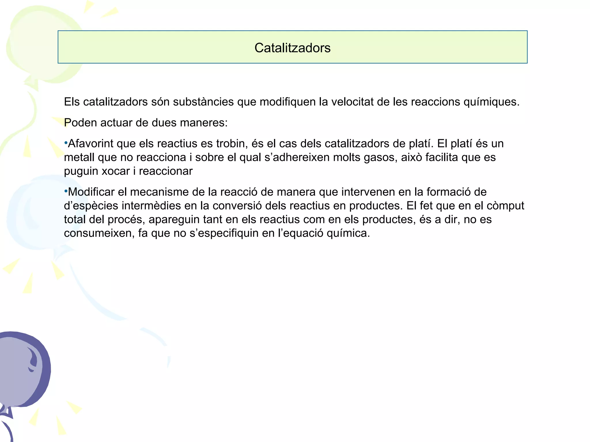Catalitzadors Els catalitzadors són substàncies que modifiquen la velocitat de les reaccions químiques. Poden actuar de dues maneres: Afavorint que els reactius es trobin, és el cas dels catalitzadors de platí. El platí és un metall que no reacciona i sobre el qual s’adhereixen molts gasos, això facilita que es puguin xocar i reaccionar Modificar el mecanisme de la reacció de manera que intervenen en la formació de d’espècies intermèdies en la conversió dels reactius en productes. El fet que en el còmput total del procés, apareguin tant en els reactius com en els productes, és a dir, no es consumeixen, fa que no s’especifiquin en l’equació química.  
