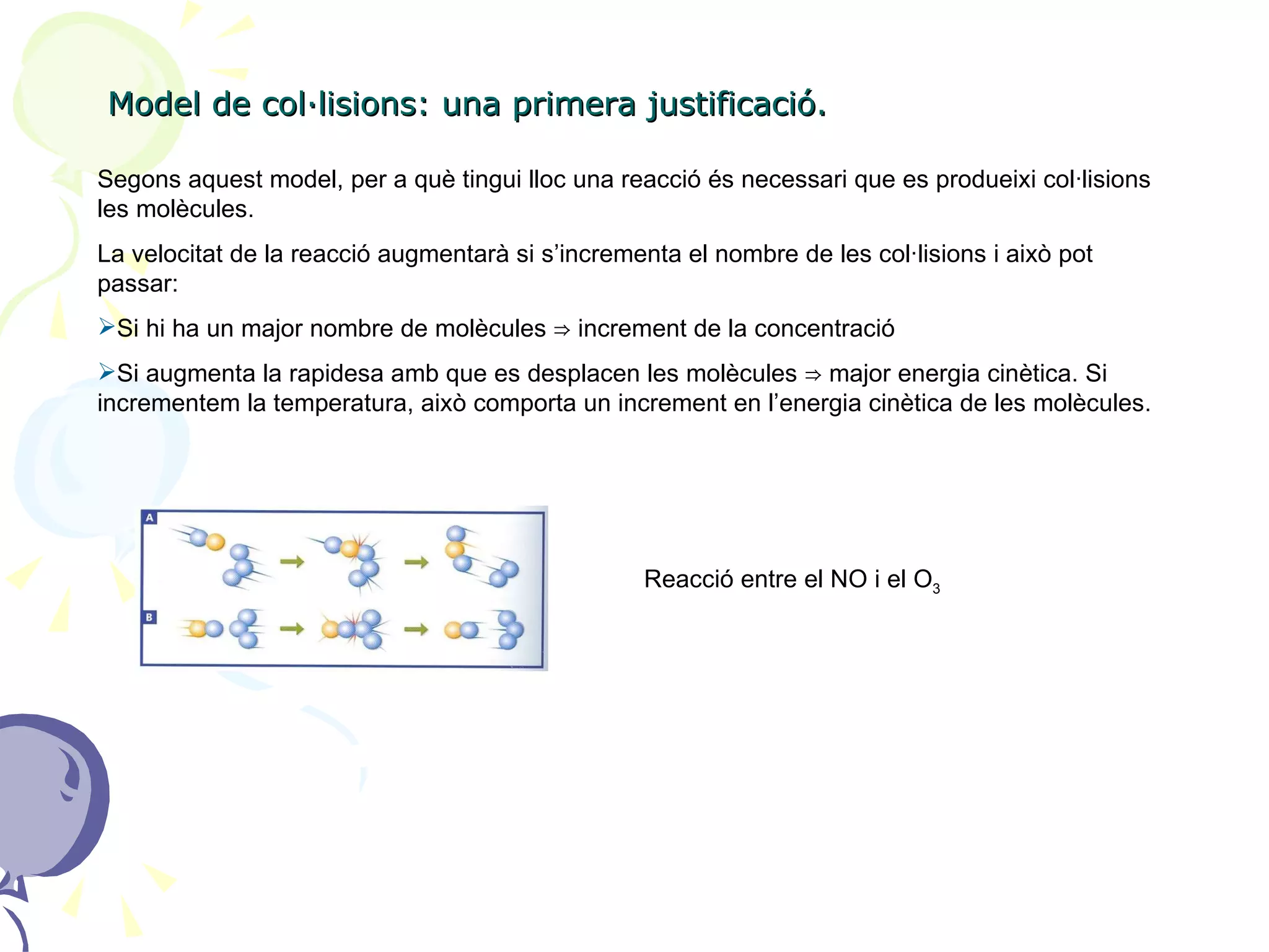 Model de col·lisions: una primera justificació. Segons aquest model, per a què tingui lloc una reacció és necessari que es produeixi col·lisions les molècules.  La velocitat de la reacció augmentarà si s’incrementa el nombre de les col·lisions i això pot passar: Si hi ha un major nombre de molècules  ⇒  increment de la concentració Si augmenta la rapidesa amb que es desplacen les molècules  ⇒ major energia cinètica. Si incrementem la temperatura, això comporta un increment en l’energia cinètica de les molècules. Reacció entre el NO i el O 3 