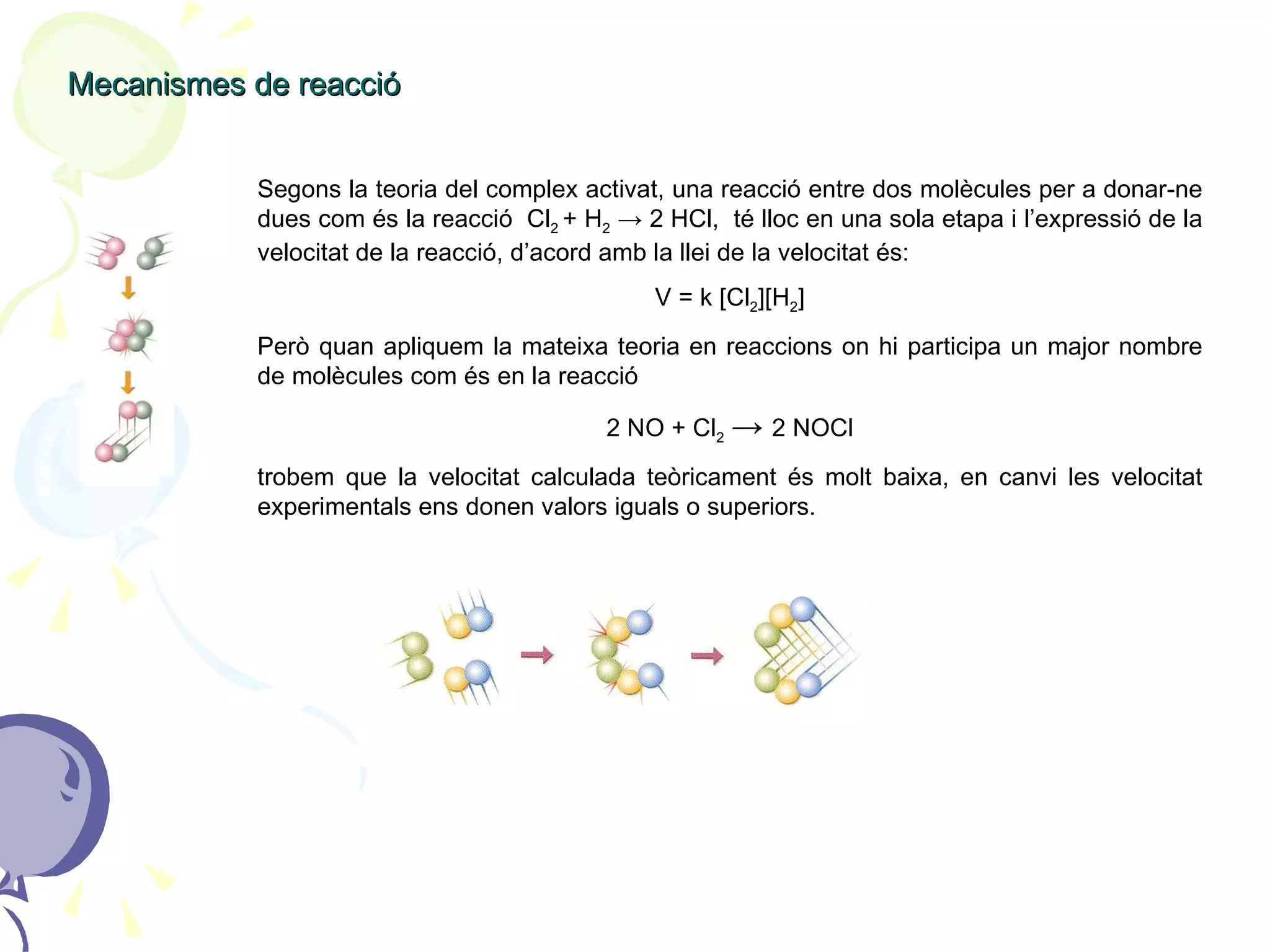Mecanismes de reacció Segons la teoria del complex activat, una reacció entre dos molècules per a donar-ne dues com és la reacció  Cl 2  + H 2   -> 2 HCl,  té lloc en una sola etapa i l’expressió de la velocitat de la reacció, d’acord amb la llei de la velocitat és: V = k [Cl 2 ][H 2 ] Però quan apliquem la mateixa teoria en reaccions on hi participa un major nombre de molècules com és en la reacció  2 NO + Cl 2   ->  2 NOCl trobem que la velocitat calculada teòricament és molt baixa, en canvi les velocitat experimentals ens donen valors iguals o superiors. 