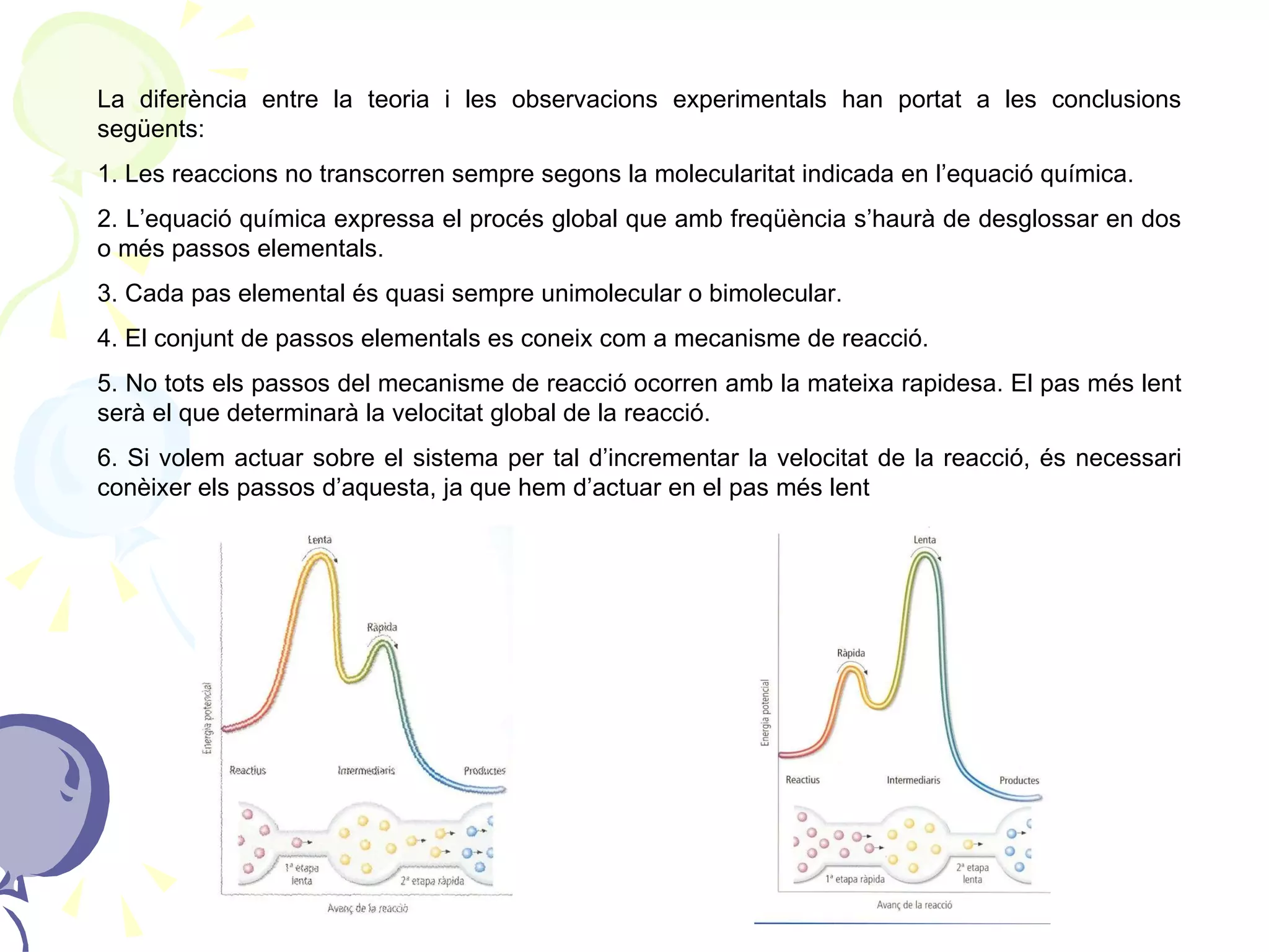 La diferència entre la teoria i les observacions experimentals han portat a les conclusions següents: 1. Les reaccions no transcorren sempre segons la molecularitat indicada en l’equació química.  2. L’equació química expressa el procés global que amb freqüència s’haurà de desglossar en dos o més passos elementals. 3. Cada pas elemental és quasi sempre unimolecular o bimolecular. 4. El conjunt de passos elementals es coneix com a mecanisme de reacció. 5. No tots els passos del mecanisme de reacció ocorren amb la mateixa rapidesa. El pas més lent serà el que determinarà la velocitat global de la reacció. 6. Si volem actuar sobre el sistema per tal d’incrementar la velocitat de la reacció, és necessari conèixer els passos d’aquesta, ja que hem d’actuar en el pas més lent 