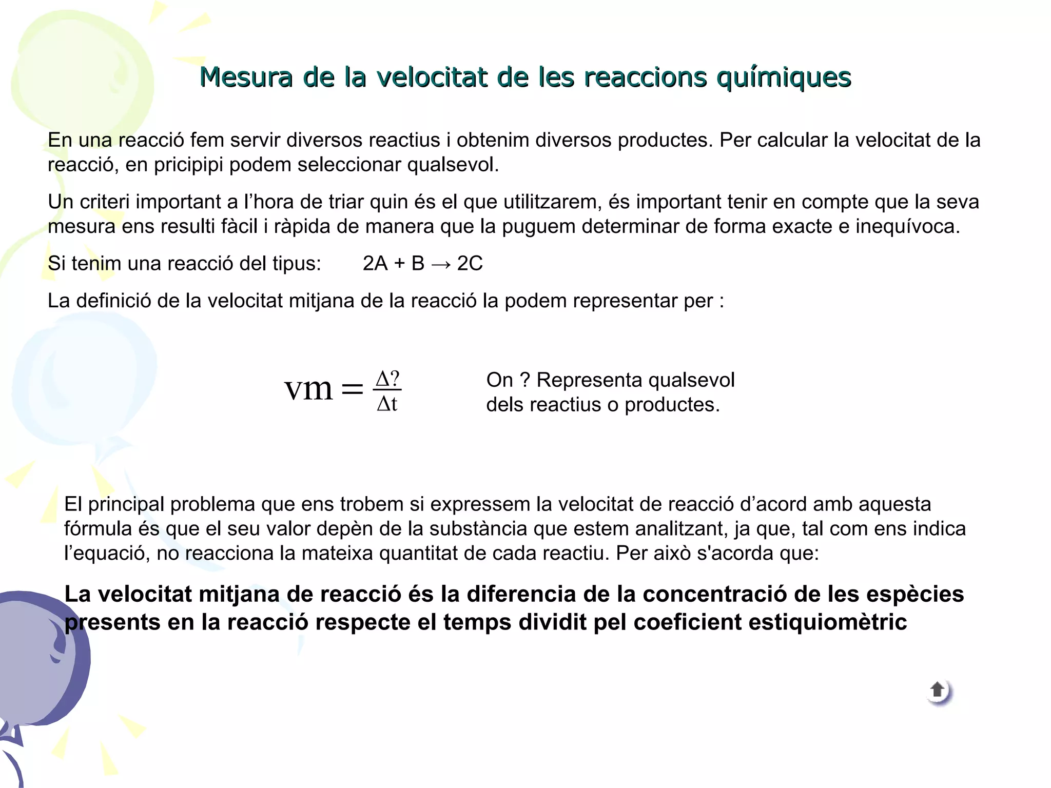 Mesura de la velocitat de les reaccions químiques En una reacció fem servir diversos reactius i obtenim diversos productes. Per calcular la velocitat de la reacció, en pricipipi podem seleccionar qualsevol.  Un criteri important a l’hora de triar quin és el que utilitzarem, és important tenir en compte que la seva mesura ens resulti fàcil i ràpida de manera que la puguem determinar de forma exacte e inequívoca. Si tenim una reacció del tipus:  2A + B  -> 2C La definició de la velocitat mitjana de la reacció la podem representar per :  On ? Representa qualsevol dels reactius o productes. El principal problema que ens trobem si expressem la velocitat de reacció d’acord amb aquesta fórmula és que el seu valor depèn de la substància que estem analitzant, ja que, tal com ens indica l’equació, no reacciona la mateixa quantitat de cada reactiu. Per això s'acorda que: La velocitat mitjana de reacció és la diferencia de la concentració de les espècies presents en la reacció respecte el temps dividit pel coeficient estiquiomètric 