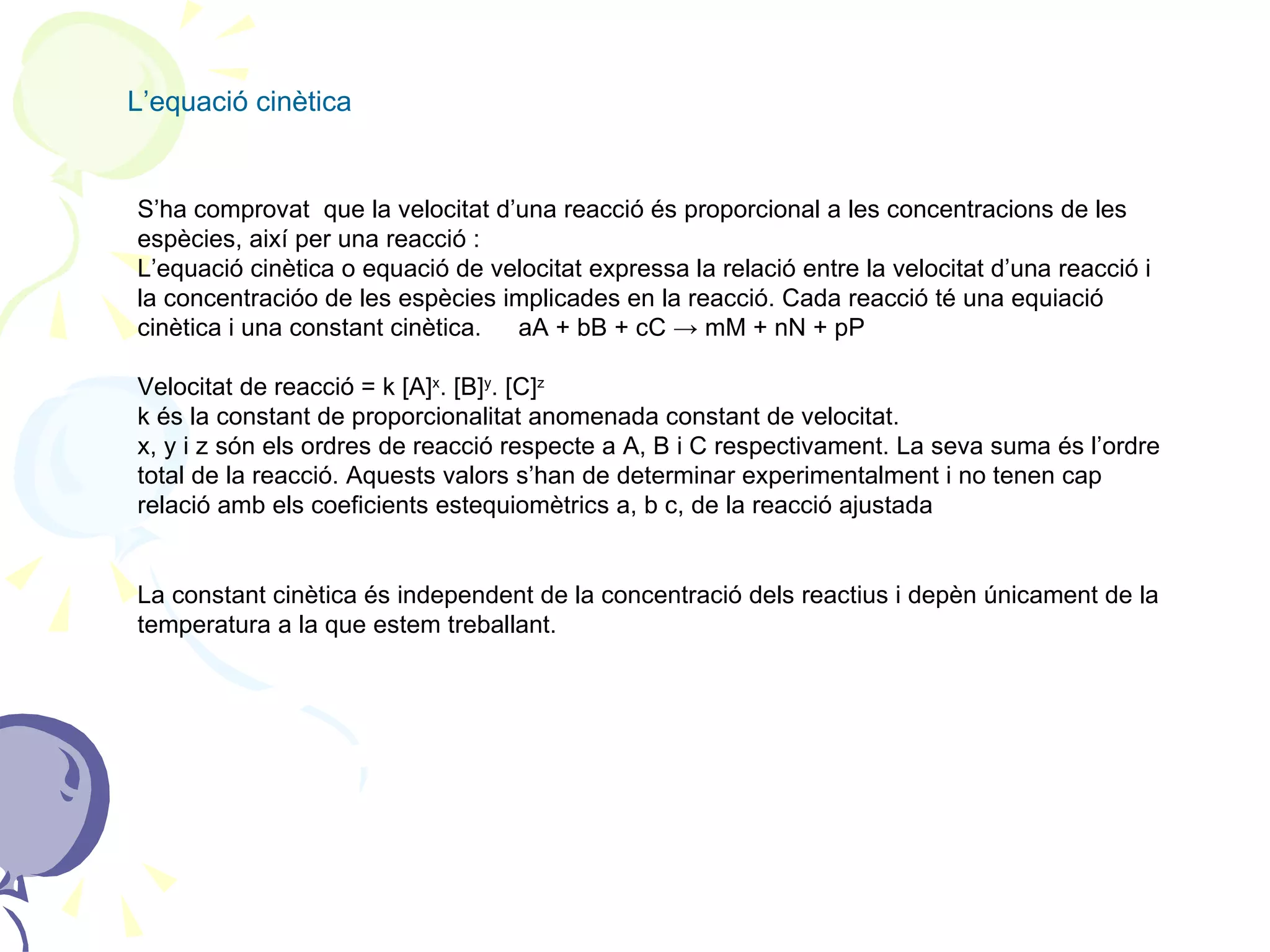 L’equació cinètica S’ha comprovat  que la velocitat d’una reacció és proporcional a les concentracions de les espècies, així per una reacció : L’equació cinètica o equació de velocitat expressa la relació entre la velocitat d’una reacció i la concentracióo de les espècies implicades en la reacció. Cada reacció té una equiació cinètica i una constant cinètica.   aA + bB + cC -> mM + nN + pP Velocitat de reacció = k [A] x . [B] y . [C] z k és la constant de proporcionalitat anomenada constant de velocitat. x, y i z són els ordres de reacció respecte a A, B i C respectivament. La seva suma és l’ordre total de la reacció. Aquests valors s’han de determinar experimentalment i no tenen cap relació amb els coeficients estequiomètrics a, b c, de la reacció ajustada La constant cinètica és independent de la concentració dels reactius i depèn únicament de la temperatura a la que estem treballant. 