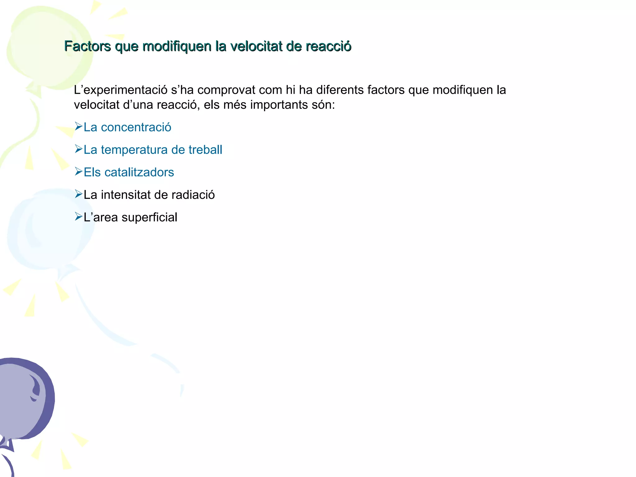 Factors que modifiquen la velocitat de reacció L’experimentació s’ha comprovat com hi ha diferents factors que modifiquen la velocitat d’una reacció, els més importants són: La concentració La temperatura de treball Els catalitzadors La intensitat de radiació L’area superficial 