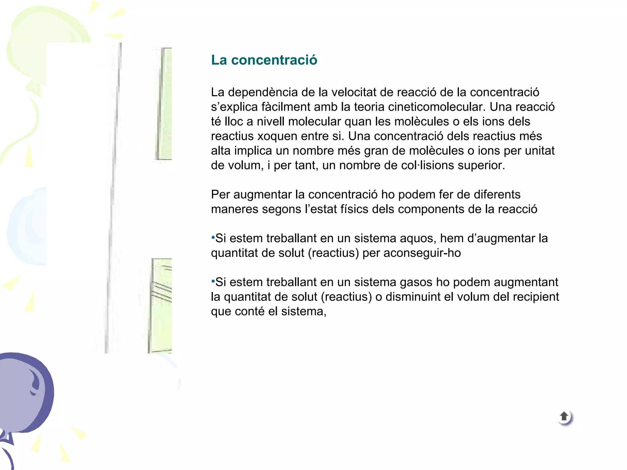 La concentració La dependència de la velocitat de reacció de la concentració s’explica fàcilment amb la teoria cineticomolecular. Una reacció té lloc a nivell molecular quan les molècules o els ions dels reactius xoquen entre si. Una concentració dels reactius més alta implica un nombre més gran de molècules o ions per unitat de volum, i per tant, un nombre de col·lisions superior. Per augmentar la concentració ho podem fer de diferents maneres segons l’estat físics dels components de la reacció Si estem treballant en un sistema aquos, hem d’augmentar la quantitat de solut (reactius) per aconseguir-ho Si estem treballant en un sistema gasos ho podem augmentant la quantitat de solut (reactius) o disminuint el volum del recipient que conté el sistema, 