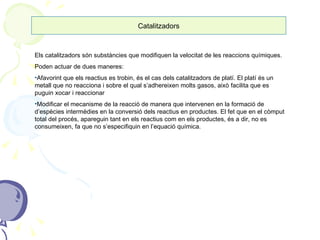Catalitzadors Els catalitzadors són substàncies que modifiquen la velocitat de les reaccions químiques. Poden actuar de dues maneres: Afavorint que els reactius es trobin, és el cas dels catalitzadors de platí. El platí és un metall que no reacciona i sobre el qual s’adhereixen molts gasos, això facilita que es puguin xocar i reaccionar Modificar el mecanisme de la reacció de manera que intervenen en la formació de d’espècies intermèdies en la conversió dels reactius en productes. El fet que en el còmput total del procés, apareguin tant en els reactius com en els productes, és a dir, no es consumeixen, fa que no s’especifiquin en l’equació química.  