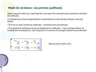 Model de col·lisions: una primera justificació. Segons aquest model, per a què tingui lloc una reacció és necessari que es produeixi col·lisions les molècules.  La velocitat de la reacció augmentarà si s’incrementa el nombre de les col·lisions i això pot passar: Si hi ha un major nombre de molècules  ⇒  increment de la concentració Si augmenta la rapidesa amb que es desplacen les molècules  ⇒ major energia cinètica. Si incrementem la temperatura, això comporta un increment en l’energia cinètica de les molècules. Reacció entre el NO i el O 3 