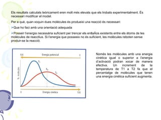 Els resultats calculats teòricament eren molt més elevats que els trobats experimentalment. És necessari modificar el model. Per a què, quan xoquin dues molècules és produeixi una reacció és necessari: Que ho faci amb una orientació adequada Posseir l’energia necessària suficient per trencar els enllaços existents entre els àtoms de les molècules de reacctius. Si l’energia que posseeix no és suficient, les molècules reboten sense produir-se la reacció. Només les molècules amb una energia cinètica igual o superior a l’energia d’activació podran xocar de manera efectiva. Un increment de la temperatura de T1 a T2 fa que el percentatge de molècules que tenen una energia cinètica suficient augmenta. 