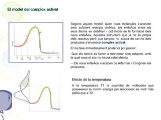 El model del complex activat Segons aquest model, quan dues molècules s’acosten amb suficient energia cinètica, els enllaços entre els seus àtoms es debiliten i pot iniciar-se la formació dels nous enllaços. Aquesta estructura que ja no és pròpia dels reactius però que tampoc no acaba de ser-ho dels productes s’anomena  complex activat. En la fase immediatament posterior pot passar: Que els àtoms es tornin a reordenar com estaven, amb la qual cosa el xoc no haurà estat efectiu - Els nous enllaços s’acaben de refermar i s’originen els productes. Efecte de la temperatura A la temperatura T1 la quantitat de molècules que posseeixen la mínim energia per reaccionar és molt més petita que a T2 