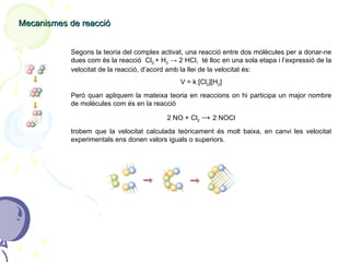 Mecanismes de reacció Segons la teoria del complex activat, una reacció entre dos molècules per a donar-ne dues com és la reacció  Cl 2  + H 2   -> 2 HCl,  té lloc en una sola etapa i l’expressió de la velocitat de la reacció, d’acord amb la llei de la velocitat és: V = k [Cl 2 ][H 2 ] Però quan apliquem la mateixa teoria en reaccions on hi participa un major nombre de molècules com és en la reacció  2 NO + Cl 2   ->  2 NOCl trobem que la velocitat calculada teòricament és molt baixa, en canvi les velocitat experimentals ens donen valors iguals o superiors. 