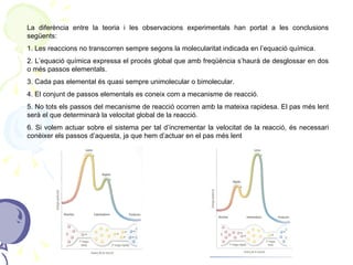 La diferència entre la teoria i les observacions experimentals han portat a les conclusions següents: 1. Les reaccions no transcorren sempre segons la molecularitat indicada en l’equació química.  2. L’equació química expressa el procés global que amb freqüència s’haurà de desglossar en dos o més passos elementals. 3. Cada pas elemental és quasi sempre unimolecular o bimolecular. 4. El conjunt de passos elementals es coneix com a mecanisme de reacció. 5. No tots els passos del mecanisme de reacció ocorren amb la mateixa rapidesa. El pas més lent serà el que determinarà la velocitat global de la reacció. 6. Si volem actuar sobre el sistema per tal d’incrementar la velocitat de la reacció, és necessari conèixer els passos d’aquesta, ja que hem d’actuar en el pas més lent 
