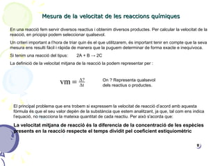 Mesura de la velocitat de les reaccions químiques En una reacció fem servir diversos reactius i obtenim diversos productes. Per calcular la velocitat de la reacció, en pricipipi podem seleccionar qualsevol.  Un criteri important a l’hora de triar quin és el que utilitzarem, és important tenir en compte que la seva mesura ens resulti fàcil i ràpida de manera que la puguem determinar de forma exacte e inequívoca. Si tenim una reacció del tipus:  2A + B  -> 2C La definició de la velocitat mitjana de la reacció la podem representar per :  On ? Representa qualsevol dels reactius o productes. El principal problema que ens trobem si expressem la velocitat de reacció d’acord amb aquesta fórmula és que el seu valor depèn de la substància que estem analitzant, ja que, tal com ens indica l’equació, no reacciona la mateixa quantitat de cada reactiu. Per això s'acorda que: La velocitat mitjana de reacció és la diferencia de la concentració de les espècies presents en la reacció respecte el temps dividit pel coeficient estiquiomètric 
