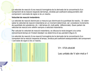 La velocitat de reacció d’una reacció homogènia és la derivada de la concentració d’un component de la reacció respecte del temps, dividida pel coeficient estequiomètric del component i canviada de signe si és un reactiu Velocitat de reacció instantània La velocitat de reacció disminueix a mesura que disminueix la quantitaat de reactiu.. Si volem saber la velocitat de reacció instantània en un moment determinat, cal  considerar increments de quantitats de substància, dn, i del temps dt, molt petits  (diferencials). Quan parlem de velocitat de reacció ens refefim sempre a velocitat instantània. Per calcular la velocitat de reacció instantània, es dibuixa la recta tangent a la corba concentració-temps en l’instant desitjat i es determina el seu pendent (figura 3) La velocitat de reacció d’una reacció homogènia és la derivada de la concentració d’un compotent de la reacció respecte el temps, dividica pel coeficient estequiomètric del component i canviada de signe si és un reactiu. V= -1/V A  dn A /dt Les unitats de V són mol.s-1 