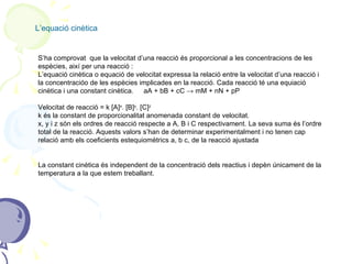L’equació cinètica S’ha comprovat  que la velocitat d’una reacció és proporcional a les concentracions de les espècies, així per una reacció : L’equació cinètica o equació de velocitat expressa la relació entre la velocitat d’una reacció i la concentracióo de les espècies implicades en la reacció. Cada reacció té una equiació cinètica i una constant cinètica.   aA + bB + cC -> mM + nN + pP Velocitat de reacció = k [A] x . [B] y . [C] z k és la constant de proporcionalitat anomenada constant de velocitat. x, y i z són els ordres de reacció respecte a A, B i C respectivament. La seva suma és l’ordre total de la reacció. Aquests valors s’han de determinar experimentalment i no tenen cap relació amb els coeficients estequiomètrics a, b c, de la reacció ajustada La constant cinètica és independent de la concentració dels reactius i depèn únicament de la temperatura a la que estem treballant. 