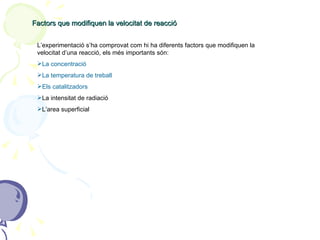 Factors que modifiquen la velocitat de reacció L’experimentació s’ha comprovat com hi ha diferents factors que modifiquen la velocitat d’una reacció, els més importants són: La concentració La temperatura de treball Els catalitzadors La intensitat de radiació L’area superficial 