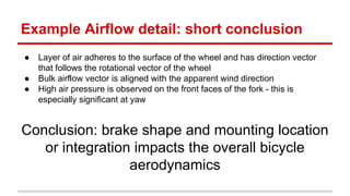 Example Airflow detail: short conclusion 
 Layer of air adheres to the surface of the wheel and has direction vector 
that follows the rotational vector of the wheel 
 Bulk airflow vector is aligned with the apparent wind direction 
 High air pressure is observed on the front faces of the fork - this is 
especially significant at yaw 
Conclusion: brake shape and mounting location 
or integration impacts the overall bicycle 
aerodynamics 
 