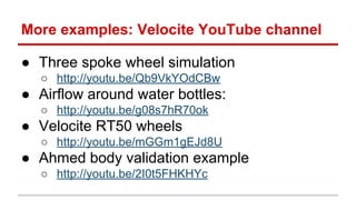More examples: Velocite YouTube channel 
 Three spoke wheel simulation 
 http://youtu.be/Qb9VkYOdCBw 
 Airflow around water bottles: 
 http://youtu.be/g08s7hR70ok 
 Velocite RT50 wheels 
 http://youtu.be/mGGm1gEJd8U 
 Ahmed body validation example 
 http://youtu.be/2I0t5FHKHYc 
 