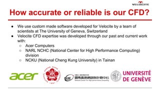 How accurate or reliable is our CFD? 
 We use custom made software developed for Velocite by a team of 
scientists at The University of Geneva, Switzerland 
 Velocite CFD expertise was developed through our past and current work 
with: 
 Acer Computers 
 NARL NCHC (National Center for High Performance Computing) 
division 
 NCKU (National Cheng Kung University) in Tainan 
 