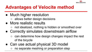 Advantages of Velocite method 
 Much higher resolution 
 allows better design decisions 
 More realistic results 
 not idealized, nothing is hidden or smoothed over 
 Correctly simulates downstream airflow 
 can determine how design changes impact the rest 
of the bicycle 
 Can use actual physical 3D model 
 no separate meshing or preparation step 
 