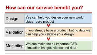 How can our service benefit you? 
We can help you design your new world 
class aero product 
If you already have a product, but no data we 
can help you validate your design 
We can make the all-important CFD 
simulation images, videos and data 
Design 
Validation 
Marketing 
 