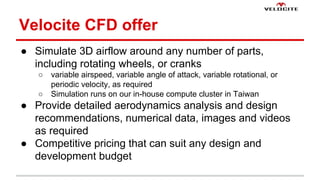 Velocite CFD offer 
 Simulate 3D airflow around any number of parts, 
including rotating wheels, or cranks 
 variable airspeed, variable angle of attack, variable rotational, or 
periodic velocity, as required 
 Simulation runs on our in-house compute cluster in Taiwan 
 Provide detailed aerodynamics analysis and design 
recommendations, numerical data, images and videos 
as required 
 Competitive pricing that can suit any design and 
development budget 
