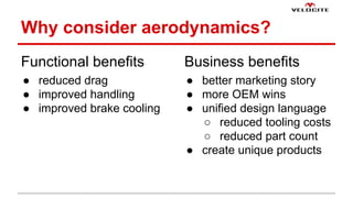 Why consider aerodynamics? 
Functional benefits 
 reduced drag 
 improved handling 
 improved brake cooling 
Business benefits 
 better marketing story 
 more OEM wins 
 unified design language 
 reduced tooling costs 
 reduced part count 
 create unique products 
 