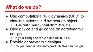 What do we do? 
 Use computational fluid dynamics (CFD) to 
simulate external airflow over an object 
 Bike, brake, wheel, handlebars, fork, etc. 
 Give advice and guidance on aerodynamic 
design 
 Is your design aero? We can make it so. 
 Provide aerodynamic designs 
 Do you need a new aero product? We can design it. 
 