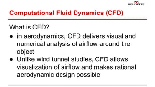 Computational Fluid Dynamics (CFD) 
What is CFD? 
 in aerodynamics, CFD delivers visual and 
numerical analysis of airflow around the 
object 
 Unlike wind tunnel studies, CFD allows 
visualization of airflow and makes rational 
aerodynamic design possible 
 