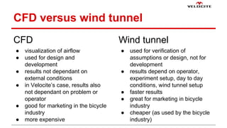 CFD versus wind tunnel 
CFD 
 visualization of airflow 
 used for design and 
development 
 results not dependant on 
external conditions 
 in Velocites case, results also 
not dependant on problem or 
operator 
 good for marketing in the bicycle 
industry 
 more expensive 
Wind tunnel 
 used for verification of 
assumptions or design, not for 
development 
 results depend on operator, 
experiment setup, day to day 
conditions, wind tunnel setup 
 faster results 
 great for marketing in bicycle 
industry 
 cheaper (as used by the bicycle 
industry) 
 