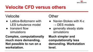 Velocite CFD versus others 
Velocite 
 Lattice-Boltzmann with 
LES turbulence model 
 transient flow 
simulations 
Complex, computationally 
much more demanding. 
Not possible to run on a 
workstation. 
Other 
 Navier-Stokes with K- 
 DES models 
 generally steady state 
simulations 
Much simpler and 
computationally less 
demanding. Workstation 
level. 
 