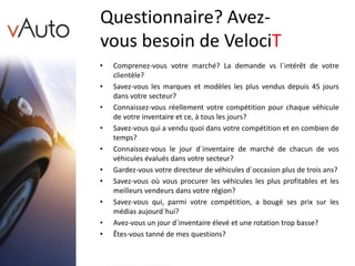 Questionnaire? Avez-
vous besoin de VelociT
• Comprenez-vous votre marché? La demande vs l`intérêt de votre
clientèle?
• Savez-vous les marques et modèles les plus vendus depuis 45 jours
dans votre secteur?
• Connaissez-vous réellement votre compétition pour chaque véhicule
de votre inventaire et ce, à tous les jours?
• Savez-vous qui a vendu quoi dans votre compétition et en combien de
temps?
• Connaissez-vous le jour d`inventaire de marché de chacun de vos
véhicules évalués dans votre secteur?
• Gardez-vous votre directeur de véhicules d`occasion plus de trois ans?
• Savez-vous où vous procurer les véhicules les plus profitables et les
meilleurs vendeurs dans votre région?
• Savez-vous qui, parmi votre compétition, a bougé ses prix sur les
médias aujourd`hui?
• Avez-vous un jour d`inventaire élevé et une rotation trop basse?
• Êtes-vous tanné de mes questions?
 