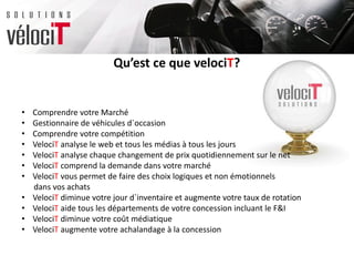 Qu’est ce que velociT?
• Comprendre votre Marché
• Gestionnaire de véhicules d`occasion
• Comprendre votre compétition
• VelociT analyse le web et tous les médias à tous les jours
• VelociT analyse chaque changement de prix quotidiennement sur le net
• VelociT comprend la demande dans votre marché
• VelociT vous permet de faire des choix logiques et non émotionnels
dans vos achats
• VelociT diminue votre jour d`inventaire et augmente votre taux de rotation
• VelociT aide tous les départements de votre concession incluant le F&I
• VelociT diminue votre coût médiatique
• VelociT augmente votre achalandage à la concession
 