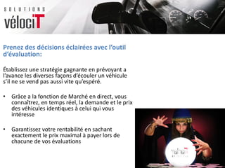 Prenez des décisions éclairées avec l’outil
d’évaluation:
Établissez une stratégie gagnante en prévoyant a
l’avance les diverses façons d’écouler un véhicule
s’il ne se vend pas aussi vite qu’espéré.
• Grâce a la fonction de Marché en direct, vous
connaîtrez, en temps réel, la demande et le prix
des véhicules identiques à celui qui vous
intéresse
• Garantissez votre rentabilité en sachant
exactement le prix maximal à payer lors de
chacune de vos évaluations
 