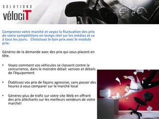 Comprenez votre marché et voyez la fluctuation des prix
de votre compétitions en temps réel sur les médias et ce
à tous les jours. Choisissez le bon prix avec le module
prix:
Générez de la demande avec des prix qui vous placent en
tête.
• Voyez comment vos véhicules se classent contre la
concurrence, dans le moindre détail: version et détails
de l’équipement
• Établissez vos prix de façons agressive, sans passer des
heures à vous comparer sur le marché local
• Générez plus de trafic sur votre site Web en offrant
des prix alléchants sur les meilleurs vendeurs de votre
marché!
 