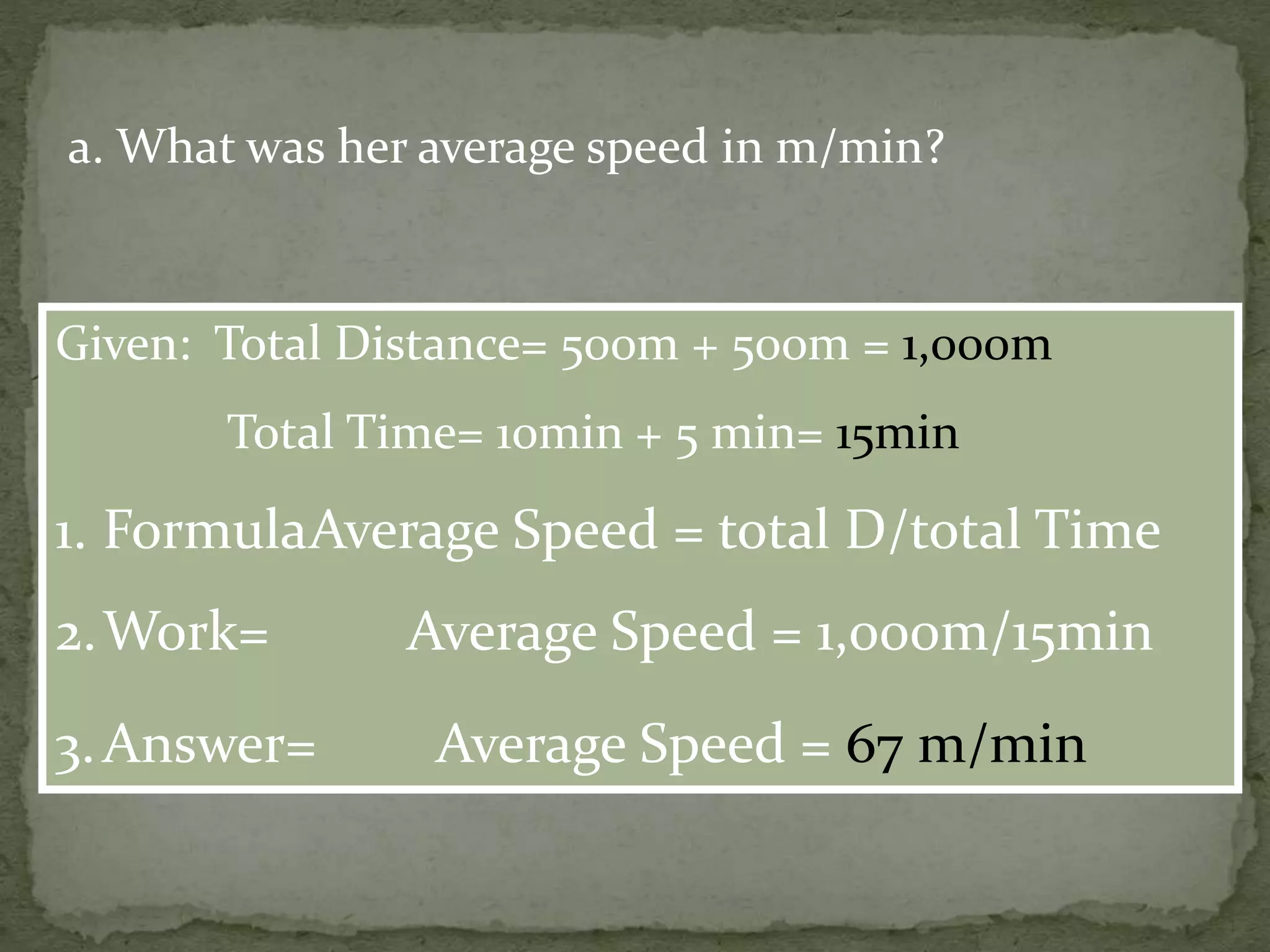 a. What was her average speed in m/min?
Given: Total Distance= 500m + 500m = 1,000m
Total Time= 10min + 5 min= 15min
1. FormulaAverage Speed = total D/total Time
2.Work= Average Speed = 1,000m/15min
3.Answer= Average Speed = 67 m/min
 