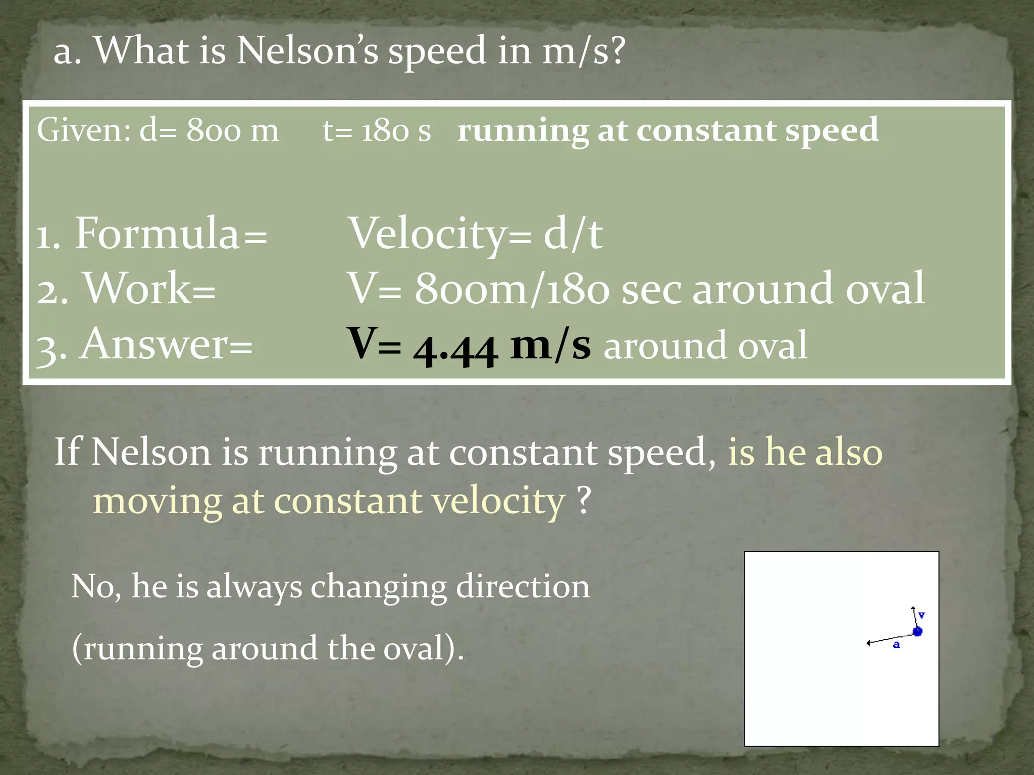 Given: d= 800 m t= 180 s running at constant speed
1. Formula= Velocity= d/t
2. Work= V= 800m/180 sec around oval
3. Answer= V= 4.44 m/s around oval
a. What is Nelson’s speed in m/s?
If Nelson is running at constant speed, is he also
moving at constant velocity ?
No, he is always changing direction
(running around the oval).
 