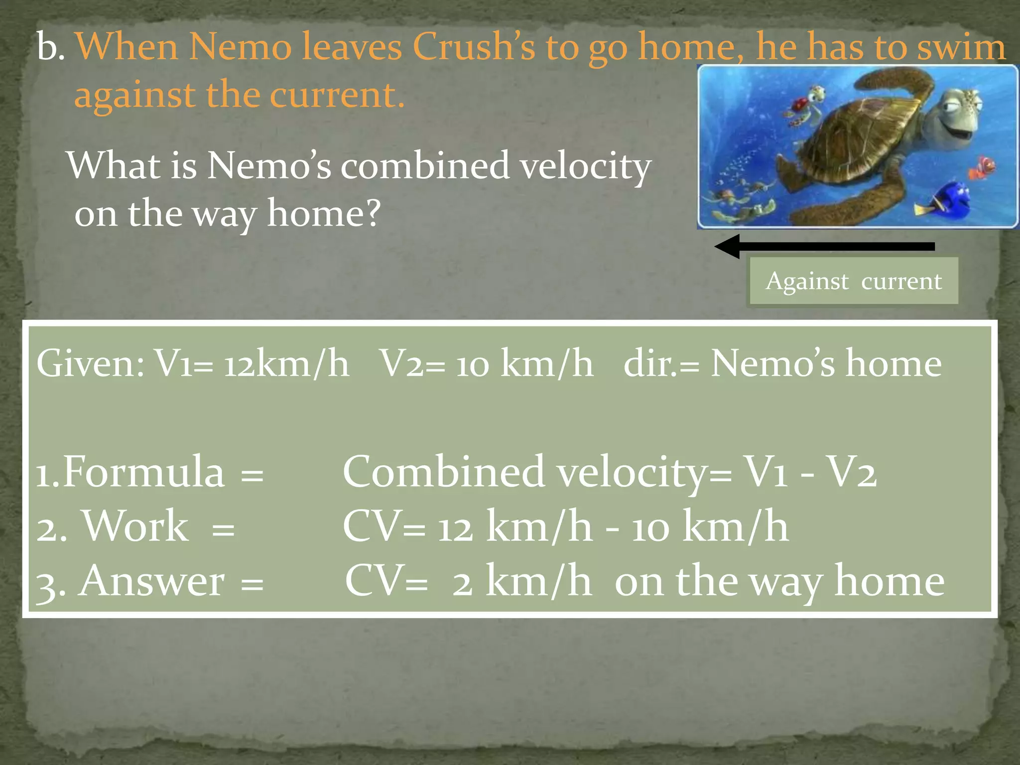 b. When Nemo leaves Crush’s to go home, he has to swim
against the current.
What is Nemo’s combined velocity
on the way home?
Given: V1= 12km/h V2= 10 km/h dir.= Nemo’s home
1.Formula = Combined velocity= V1 - V2
2. Work = CV= 12 km/h - 10 km/h
3. Answer = CV= 2 km/h on the way home
Against current
 
